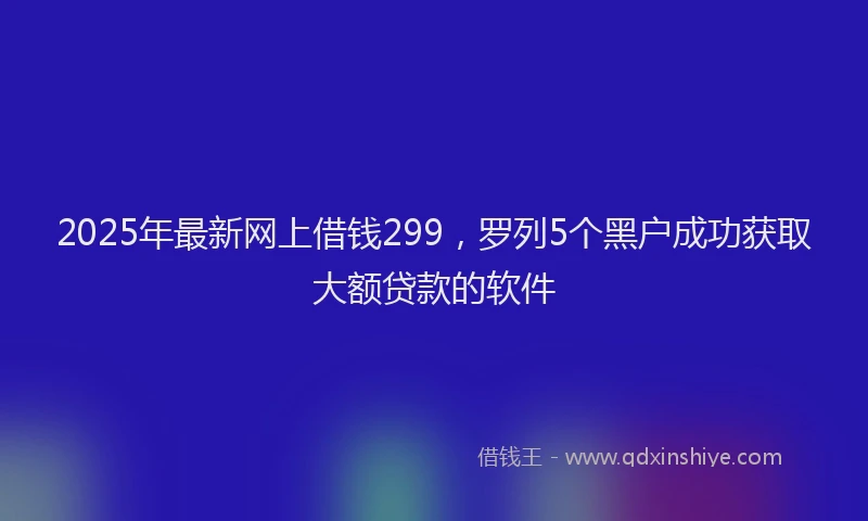 2025年最新网上借钱299，罗列5个黑户成功获取大额贷款的软件