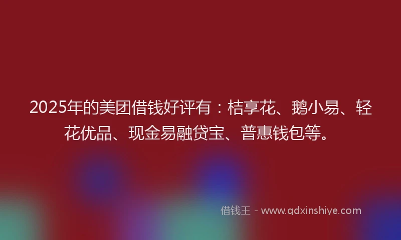 2025年的美团借钱好评有：桔享花、鹅小易、轻花优品、现金易融贷宝、普惠钱包等。