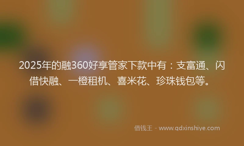 2025年的融360好享管家下款中有：支富通、闪借快融、一橙租机、喜米花、珍珠钱包等。