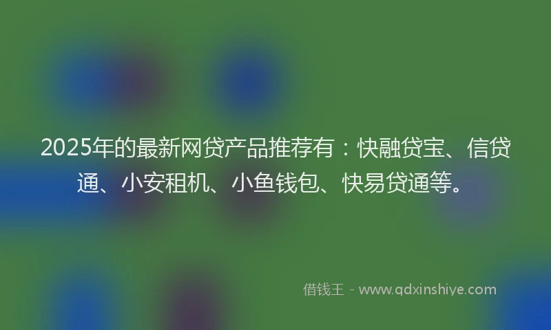 2025年的最新网贷产品推荐有：快融贷宝、信贷通、小安租机、小鱼钱包、快易贷通等。