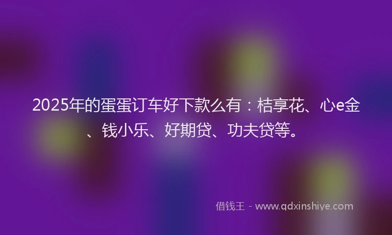 2025年的蛋蛋订车好下款么有：桔享花、心e金、钱小乐、好期贷、功夫贷等。