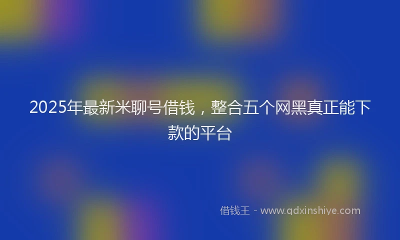 2025年最新米聊号借钱，整合五个网黑真正能下款的平台