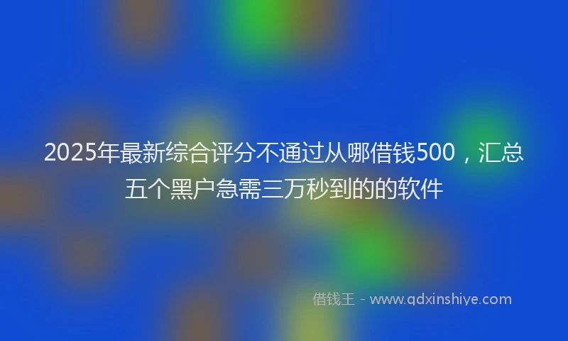 2025年最新综合评分不通过从哪借钱500，汇总五个黑户急需三万秒到的的软件
