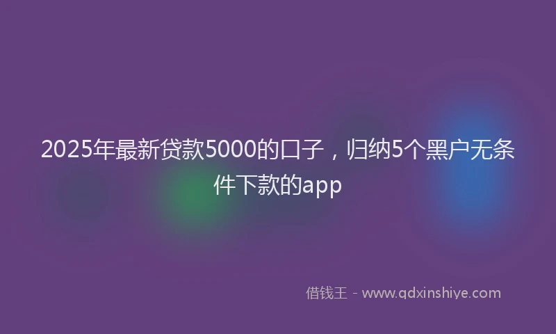 2025年最新贷款5000的口子，归纳5个黑户无条件下款的app