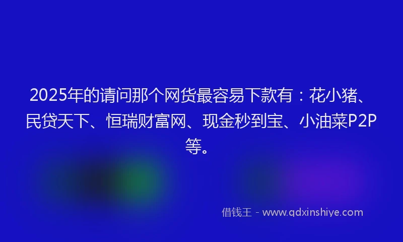 2025年的请问那个网货最容易下款有：花小猪、民贷天下、恒瑞财富网、现金秒到宝、小油菜P2P等。