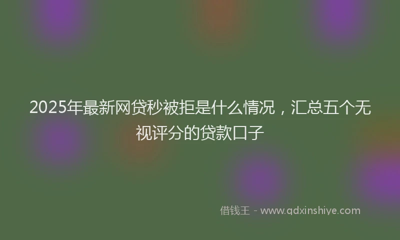 2025年最新网贷秒被拒是什么情况，汇总五个无视评分的贷款口子