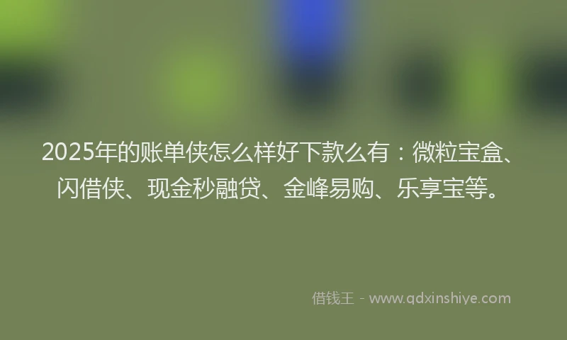 2025年的账单侠怎么样好下款么有：微粒宝盒、闪借侠、现金秒融贷、金峰易购、乐享宝等。