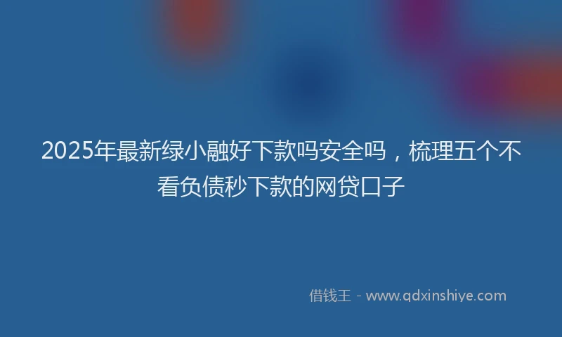 2025年最新绿小融好下款吗安全吗，梳理五个不看负债秒下款的网贷口子