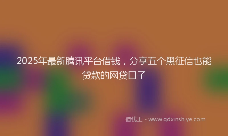2025年最新腾讯平台借钱，分享五个黑征信也能贷款的网贷口子