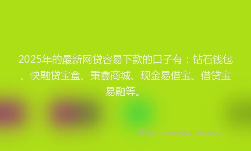 2025年的最新网贷容易下款的口子有：钻石钱包、快融贷宝盒、秉鑫商城、现金易借宝、借贷宝易融等。