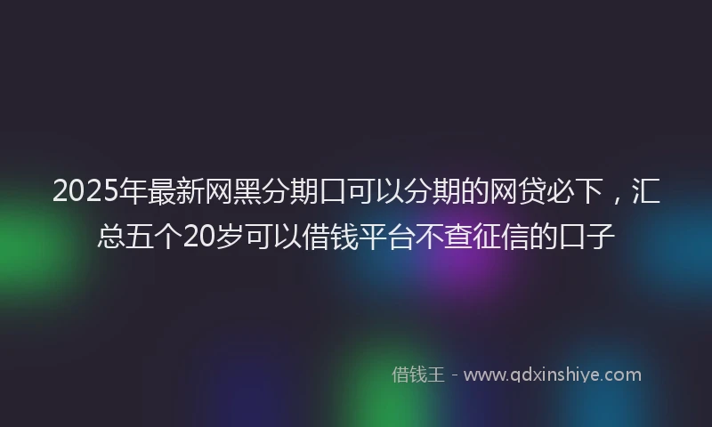 2025年最新网黑分期口可以分期的网贷必下，汇总五个20岁可以借钱平台不查征信的口子