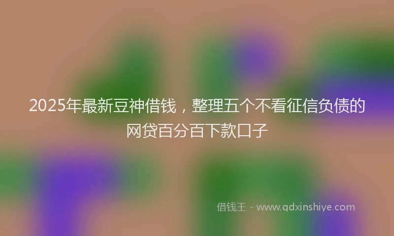 2025年最新豆神借钱，整理五个不看征信负债的网贷百分百下款口子