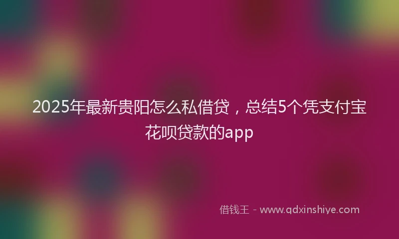 2025年最新贵阳怎么私借贷，总结5个凭支付宝花呗贷款的app