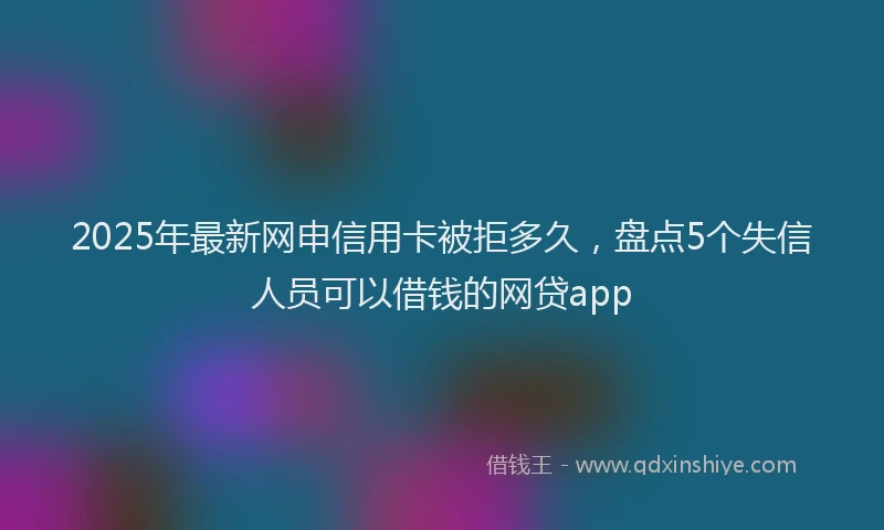 2025年最新网申信用卡被拒多久，盘点5个失信人员可以借钱的网贷app