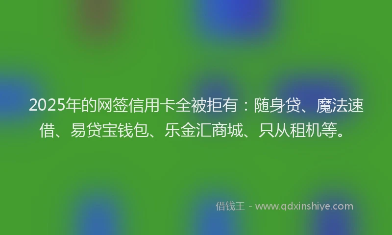 2025年的网签信用卡全被拒有：随身贷、魔法速借、易贷宝钱包、乐金汇商城、只从租机等。
