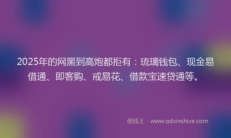 2025年的网黑到高炮都拒有：琉璃钱包、现金易借通、即客购、戒易花、借款宝速贷通等。