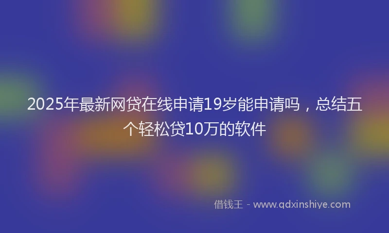 2025年最新网贷在线申请19岁能申请吗，总结五个轻松贷10万的软件