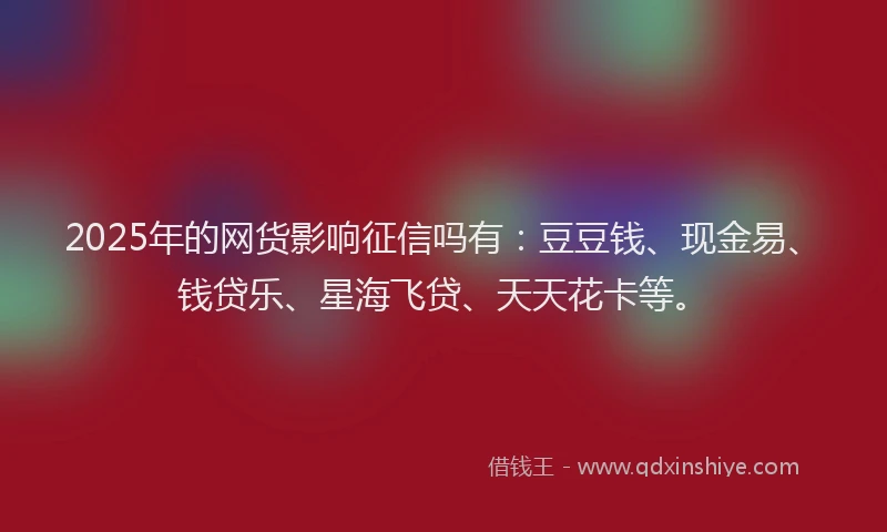2025年的网货影响征信吗有：豆豆钱、现金易、钱贷乐、星海飞贷、天天花卡等。