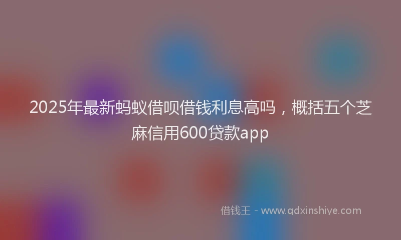 2025年最新蚂蚁借呗借钱利息高吗，概括五个芝麻信用600贷款app