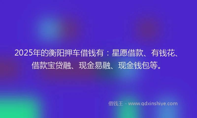2025年的衡阳押车借钱有：星愿借款、有钱花、借款宝贷融、现金易融、现金钱包等。