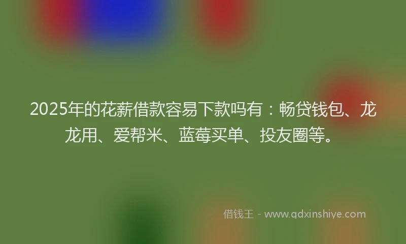 2025年的花薪借款容易下款吗有：畅贷钱包、龙龙用、爱帮米、蓝莓买单、投友圈等。