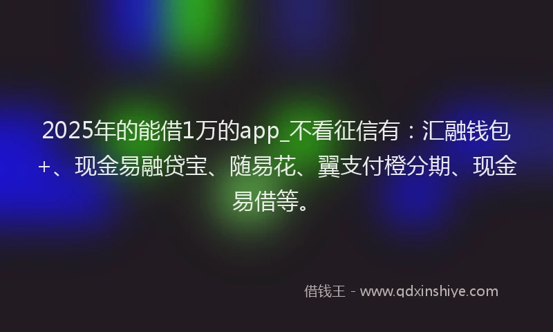 2025年的能借1万的app_不看征信有：汇融钱包+、现金易融贷宝、随易花、翼支付橙分期、现金易借等。