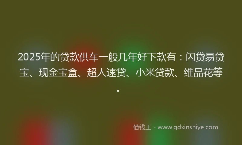 2025年的贷款供车一般几年好下款有：闪贷易贷宝、现金宝盒、超人速贷、小米贷款、维品花等。