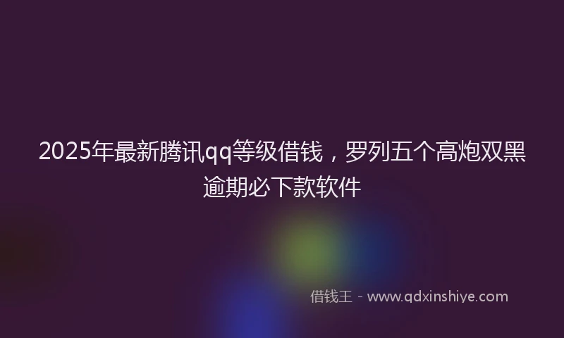 2025年最新腾讯qq等级借钱，罗列五个高炮双黑逾期必下款软件