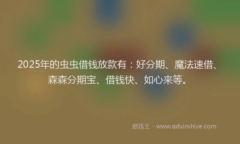 2025年的虫虫借钱放款有：好分期、魔法速借、森森分期宝、借钱快、如心来等。