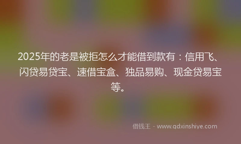 2025年的老是被拒怎么才能借到款有：信用飞、闪贷易贷宝、速借宝盒、独品易购、现金贷易宝等。