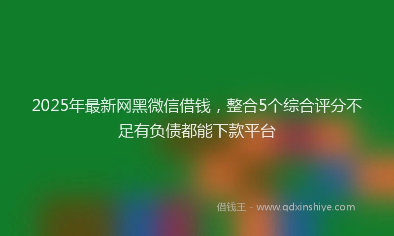 2025年最新网黑微信借钱，整合5个综合评分不足有负债都能下款平台