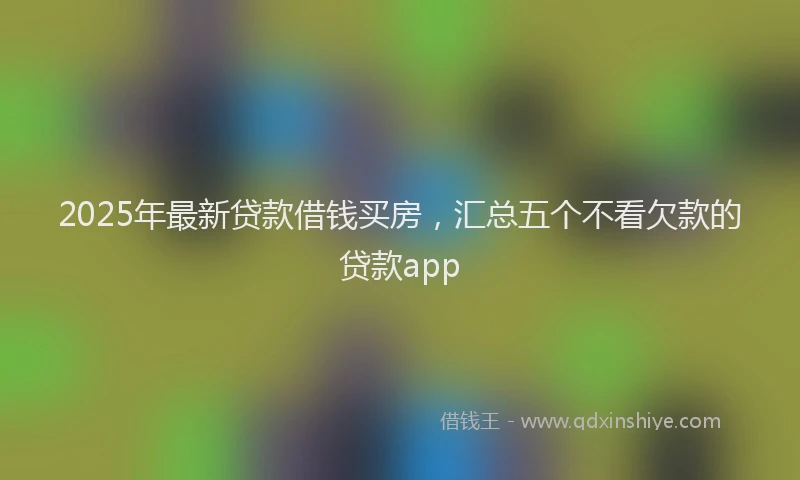 2025年最新贷款借钱买房，汇总五个不看欠款的贷款app