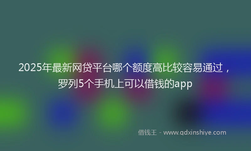 2025年最新网贷平台哪个额度高比较容易通过，罗列5个手机上可以借钱的app