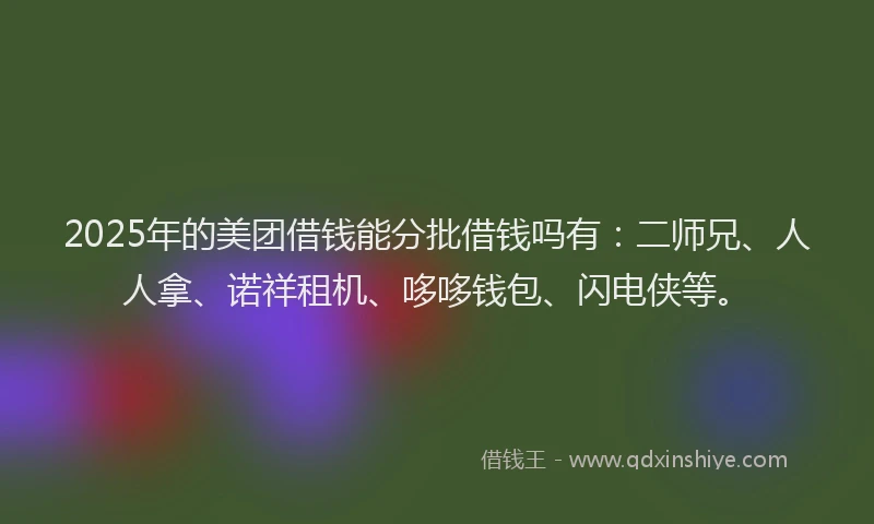 2025年的美团借钱能分批借钱吗有：二师兄、人人拿、诺祥租机、哆哆钱包、闪电侠等。