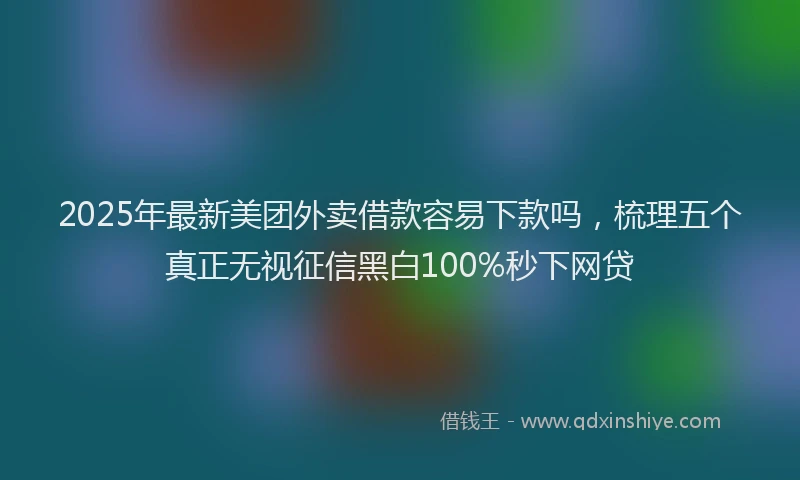 2025年最新美团外卖借款容易下款吗，梳理五个真正无视征信黑白100%秒下网贷