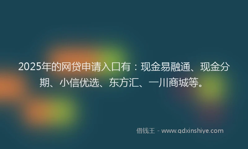 2025年的网贷申请入口有：现金易融通、现金分期、小信优选、东方汇、一川商城等。