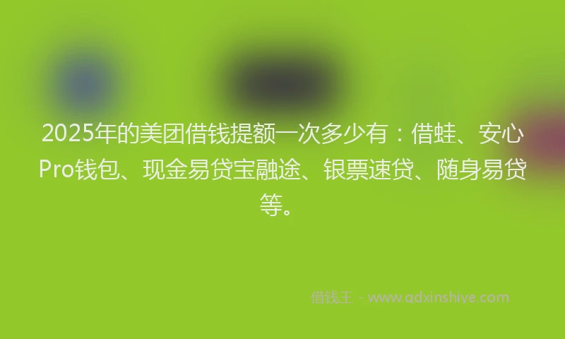 2025年的美团借钱提额一次多少有：借蛙、安心Pro钱包、现金易贷宝融途、银票速贷、随身易贷等。