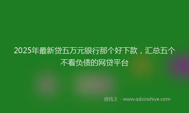 2025年最新贷五万元银行那个好下款，汇总五个不看负债的网贷平台