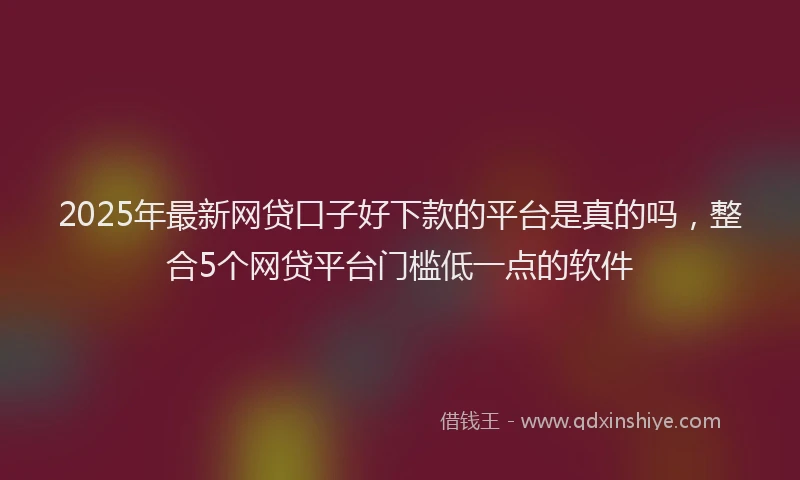 2025年最新网贷口子好下款的平台是真的吗，整合5个网贷平台门槛低一点的软件