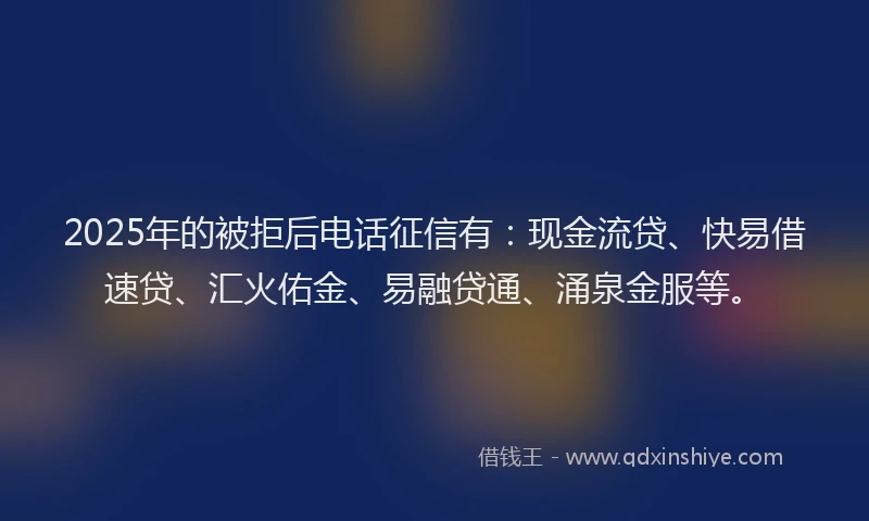 2025年的被拒后电话征信有：现金流贷、快易借速贷、汇火佑金、易融贷通、涌泉金服等。