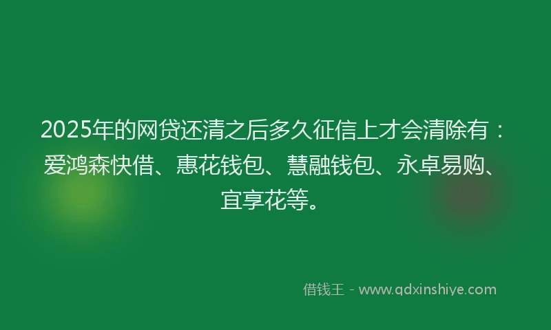 2025年的网贷还清之后多久征信上才会清除有：爱鸿森快借、惠花钱包、慧融钱包、永卓易购、宜享花等。