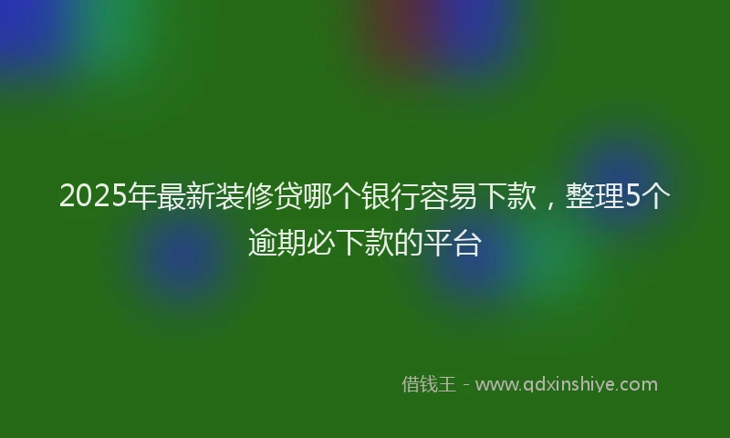 2025年最新装修贷哪个银行容易下款，整理5个逾期必下款的平台