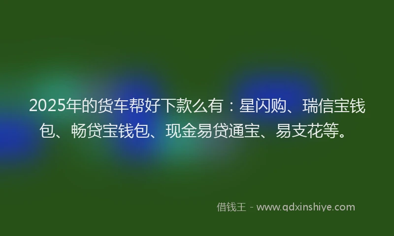 2025年的货车帮好下款么有：星闪购、瑞信宝钱包、畅贷宝钱包、现金易贷通宝、易支花等。