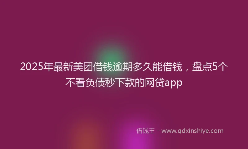 2025年最新美团借钱逾期多久能借钱，盘点5个不看负债秒下款的网贷app
