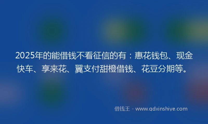 2025年的能借钱不看征信的有：惠花钱包、现金快车、享来花、翼支付甜橙借钱、花豆分期等。