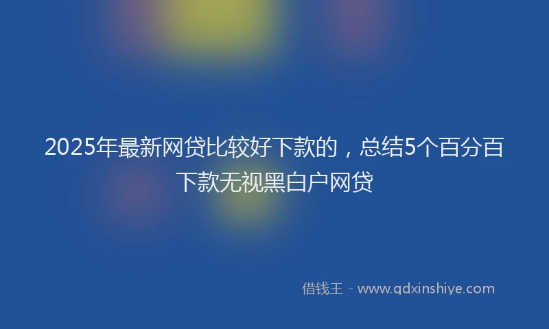 2025年最新网贷比较好下款的，总结5个百分百下款无视黑白户网贷