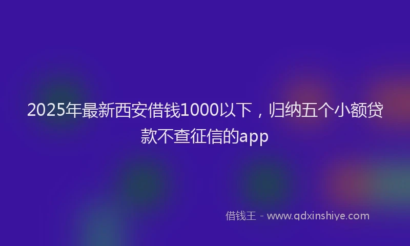 2025年最新西安借钱1000以下，归纳五个小额贷款不查征信的app