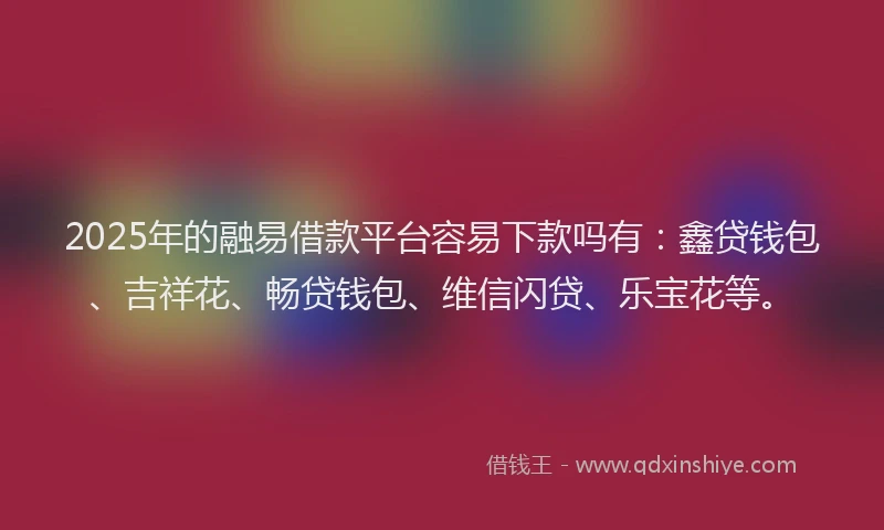 2025年的融易借款平台容易下款吗有：鑫贷钱包、吉祥花、畅贷钱包、维信闪贷、乐宝花等。