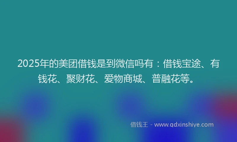 2025年的美团借钱是到微信吗有：借钱宝途、有钱花、聚财花、爱物商城、普融花等。