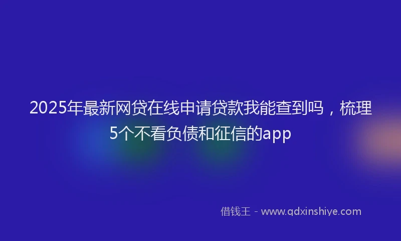 2025年最新网贷在线申请贷款我能查到吗，梳理5个不看负债和征信的app